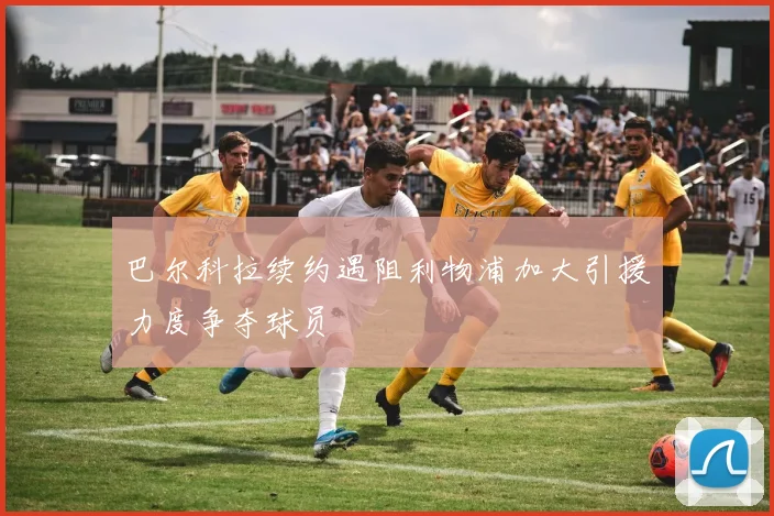 巴尔科拉续约遇阻利物浦加大引援力度争夺球员