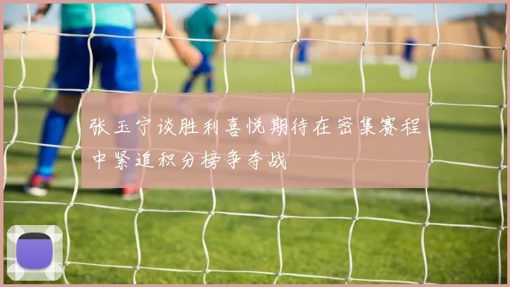 张玉宁谈胜利喜悦期待在密集赛程中紧追积分榜争夺战