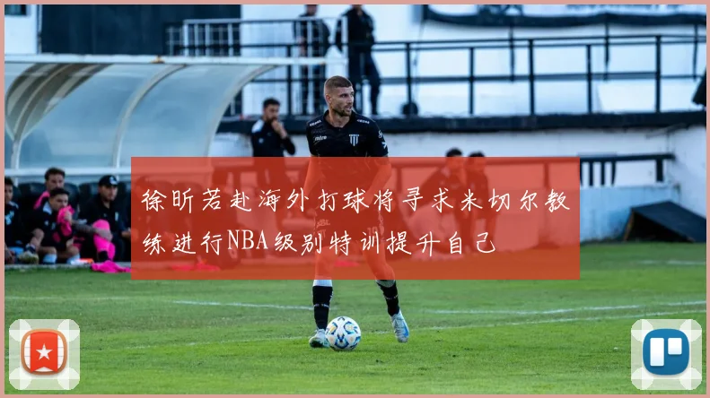 徐昕若赴海外打球将寻求米切尔教练进行NBA级别特训提升自己