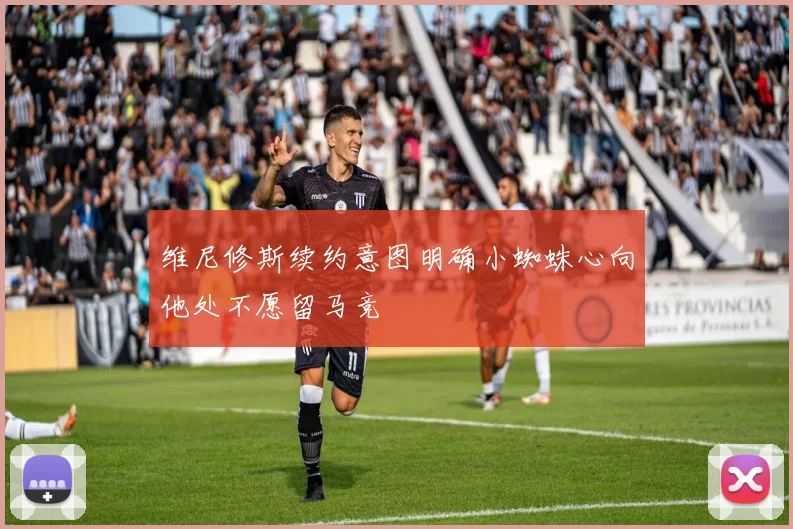 维尼修斯续约意图明确小蜘蛛心向他处不愿留马竞