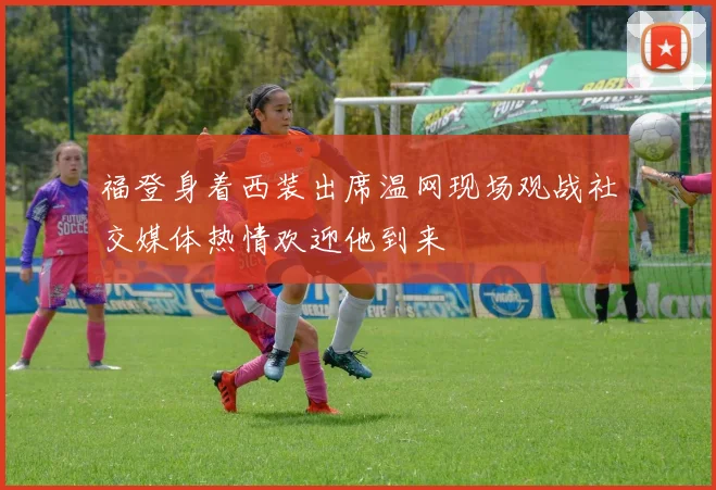 福登身着西装出席温网现场观战社交媒体热情欢迎他到来