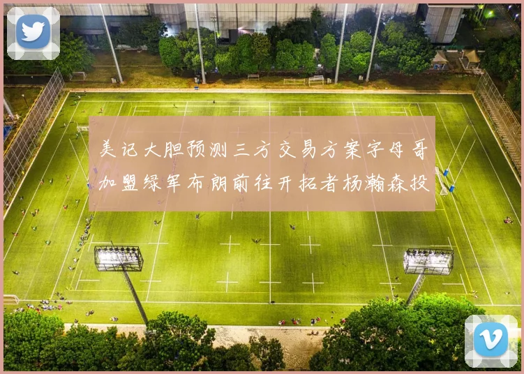 美记大胆预测三方交易方案字母哥加盟绿军布朗前往开拓者杨瀚森投奔雄鹿
