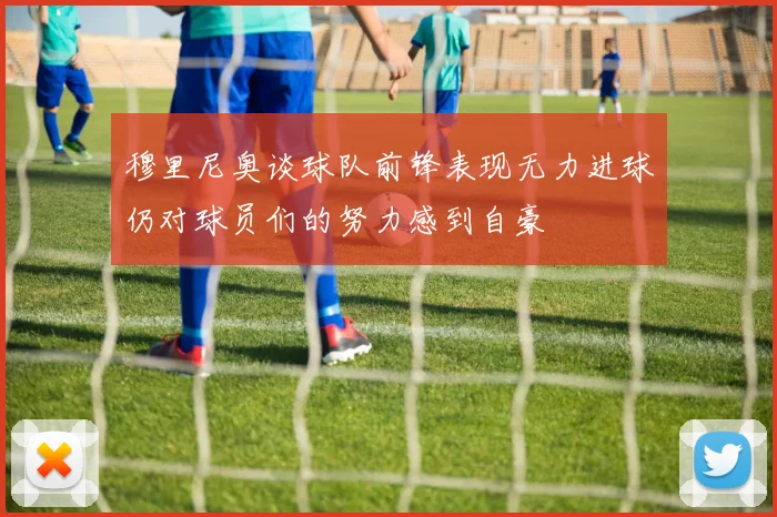 穆里尼奥谈球队前锋表现无力进球仍对球员们的努力感到自豪