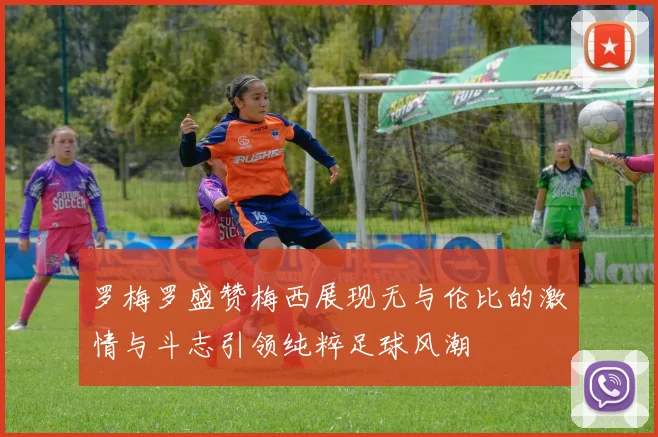 罗梅罗盛赞梅西展现无与伦比的激情与斗志引领纯粹足球风潮