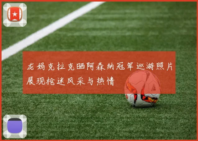 龙妈克拉克晒阿森纳冠军巡游照片展现枪迷风采与热情