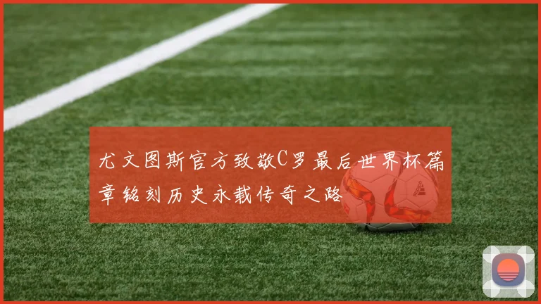 尤文图斯官方致敬C罗最后世界杯篇章铭刻历史永载传奇之路