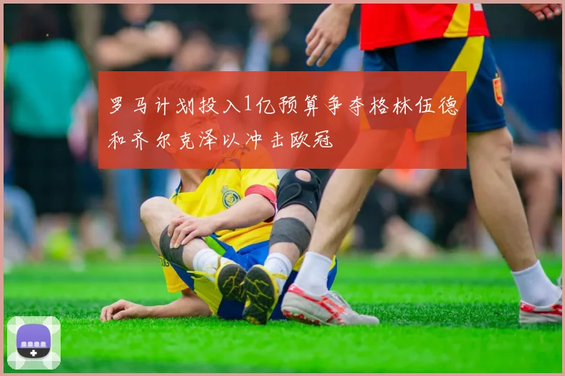 罗马计划投入1亿预算争夺格林伍德和齐尔克泽以冲击欧冠