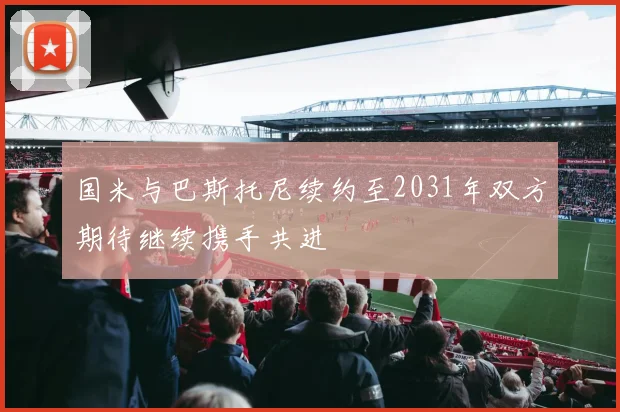 国米与巴斯托尼续约至2031年双方期待继续携手共进