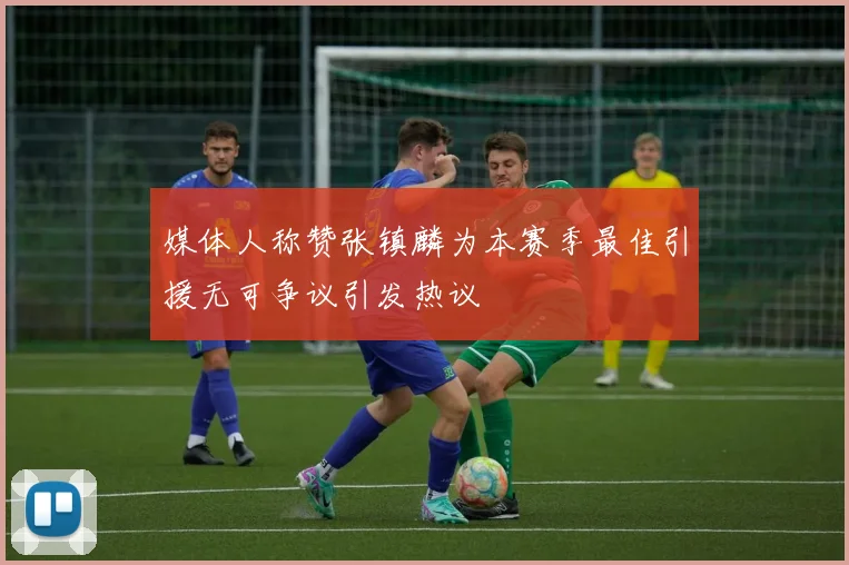 媒体人称赞张镇麟为本赛季最佳引援无可争议引发热议