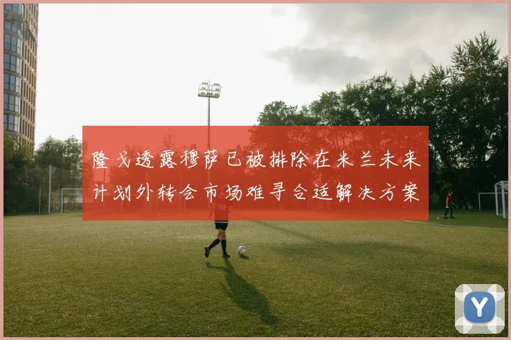 隆戈透露穆萨已被排除在米兰未来计划外转会市场难寻合适解决方案