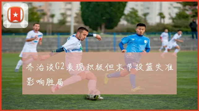 乔治谈G2表现积极但末节投篮失准影响胜局