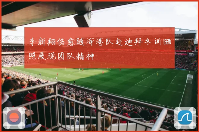 李新翔伤愈随海港队赴迪拜冬训晒照展现团队精神