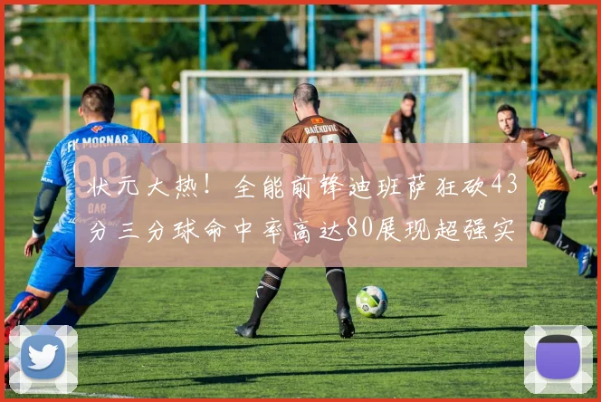 状元大热！全能前锋迪班萨狂砍43分三分球命中率高达80展现超强实力