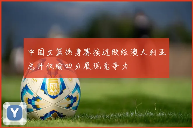 中国女篮热身赛接连败给澳大利亚总计仅输四分展现竞争力