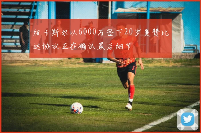 纽卡斯尔以6000万签下20岁曼赞比达协议正在确认最后细节